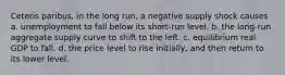 Ceteris paribus, in the long run, a negative supply shock causes a. unemployment to fall below its short-run level. b. the long-run aggregate supply curve to shift to the left. c. equilibrium real GDP to fall. d. the price level to rise initially, and then return to its lower level.