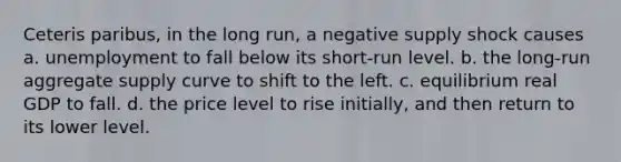 Ceteris paribus, in the long run, a negative supply shock causes a. unemployment to fall below its short-run level. b. the long-run aggregate supply curve to shift to the left. c. equilibrium real GDP to fall. d. the price level to rise initially, and then return to its lower level.