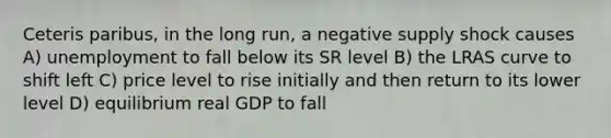 Ceteris paribus, in the long run, a negative supply shock causes A) unemployment to fall below its SR level B) the LRAS curve to shift left C) price level to rise initially and then return to its lower level D) equilibrium real GDP to fall