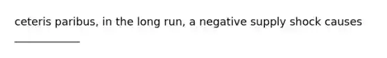 ceteris paribus, in the long run, a negative supply shock causes ____________