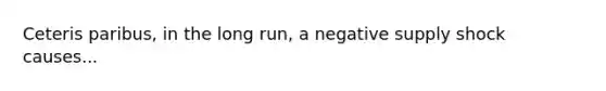 Ceteris paribus, in the long run, a negative supply shock causes...