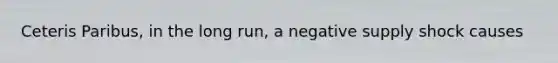 Ceteris Paribus, in the long run, a negative supply shock causes