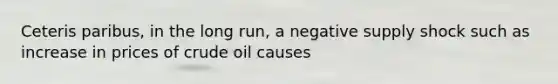 Ceteris paribus, in the long run, a negative supply shock such as increase in prices of crude oil causes