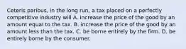 Ceteris paribus, in the long run, a tax placed on a perfectly competitive industry will A. increase the price of the good by an amount equal to the tax. B. increase the price of the good by an amount less than the tax. C. be borne entirely by the firm. D. be entirely borne by the consumer.