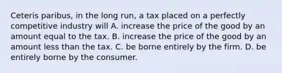 Ceteris paribus, in the long run, a tax placed on a perfectly competitive industry will A. increase the price of the good by an amount equal to the tax. B. increase the price of the good by an amount less than the tax. C. be borne entirely by the firm. D. be entirely borne by the consumer.