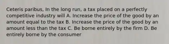 Ceteris paribus, In the long run, a tax placed on a perfectly competitive industry will A. Increase the price of the good by an amount equal to the tax B. Increase the price of the good by an amount less than the tax C. Be borne entirely by the firm D. Be entirely borne by the consumer