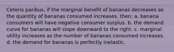 Ceteris paribus, if the marginal benefit of bananas decreases as the quantity of bananas consumed increases, then: a. banana consumers will have negative consumer surplus. b. the demand curve for bananas will slope downward to the right. c. marginal utility increases as the number of bananas consumed increases. d. the demand for bananas is perfectly inelastic.