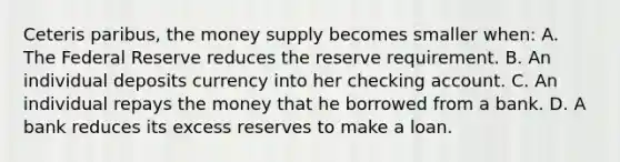 Ceteris paribus, the money supply becomes smaller when: A. The Federal Reserve reduces the reserve requirement. B. An individual deposits currency into her checking account. C. An individual repays the money that he borrowed from a bank. D. A bank reduces its excess reserves to make a loan.