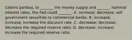 Ceteris paribus, to _______ the money supply and _______ nominal interest rates, the Fed could _______. A. increase; decrease; sell government securities to commercial banks. B. increase; increase; increase the discount rate .C. decrease; decrease; decrease the required reserve ratio. D. decrease; increase; increase the required reserve ratio.