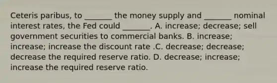 Ceteris paribus, to _______ the money supply and _______ nominal interest rates, the Fed could _______. A. increase; decrease; sell government securities to commercial banks. B. increase; increase; increase the discount rate .C. decrease; decrease; decrease the required reserve ratio. D. decrease; increase; increase the required reserve ratio.