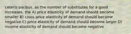 ceteris paribus, as the number of substitutes for a good increases, the A) price elasticity of demand should become smaller B) cross price elasticity of demand should become negative C) price elasticity of demand should become larger D) income elasticity of demand should become negative