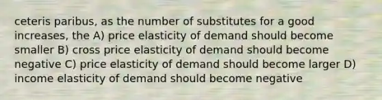 ceteris paribus, as the number of substitutes for a good increases, the A) price elasticity of demand should become smaller B) cross price elasticity of demand should become negative C) price elasticity of demand should become larger D) income elasticity of demand should become negative