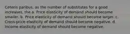 Ceteris paribus, as the number of substitutes for a good increases, the a. Price elasticity of demand should become smaller. b. Price elasticity of demand should become larger. c. Cross-price elasticity of demand should become negative. d. Income elasticity of demand should become negative.