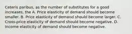 Ceteris paribus, as the number of substitutes for a good increases, the A. Price elasticity of demand should become smaller. B. Price elasticity of demand should become larger. C. Cross-price elasticity of demand should become negative. D. Income elasticity of demand should become negative.