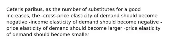 Ceteris paribus, as the number of substitutes for a good increases, the -cross-price elasticity of demand should become negative -income elasticity of demand should become negative -price elasticity of demand should become larger -price elasticity of demand should become smaller