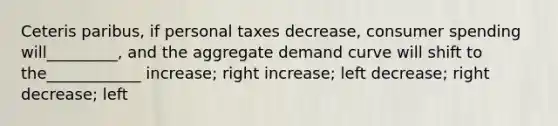 Ceteris paribus, if personal taxes decrease, consumer spending will_________, and the aggregate demand curve will shift to the____________ increase; right increase; left decrease; right decrease; left