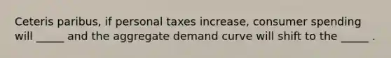 Ceteris paribus, if personal taxes increase, consumer spending will _____ and the aggregate demand curve will shift to the _____ .