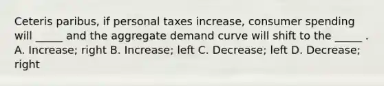 Ceteris paribus, if personal taxes increase, consumer spending will _____ and the aggregate demand curve will shift to the _____ . A. Increase; right B. Increase; left C. Decrease; left D. Decrease; right