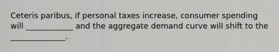 Ceteris paribus, if personal taxes increase, consumer spending will ____________ and the aggregate demand curve will shift to the ______________.