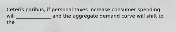 Ceteris paribus, if personal taxes increase consumer spending will ______________ and the aggregate demand curve will shift to the ______________