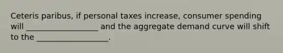 Ceteris paribus, if personal taxes increase, consumer spending will __________________ and the aggregate demand curve will shift to the __________________.