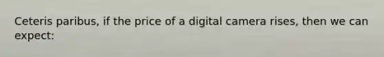 Ceteris paribus, if the price of a digital camera rises, then we can expect: