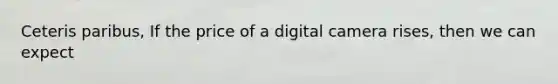 Ceteris paribus, If the price of a digital camera rises, then we can expect