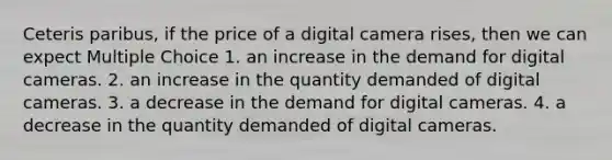 Ceteris paribus, if the price of a digital camera rises, then we can expect Multiple Choice 1. an increase in the demand for digital cameras. 2. an increase in the quantity demanded of digital cameras. 3. a decrease in the demand for digital cameras. 4. a decrease in the quantity demanded of digital cameras.