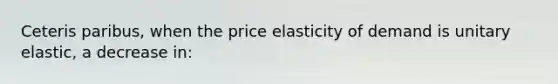 Ceteris paribus, when the price elasticity of demand is unitary elastic, a decrease in: