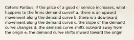 Ceteris Paribus, if the price of a good or service increases, what happens to the firms demand curve? a. there is an upward movement along the demand curve b. there is a downward movement along the demand curve c. the slope of the demand curve changes d. the demand curve shifts outward away from the origin e. the demand curve shifts inward toward the origin