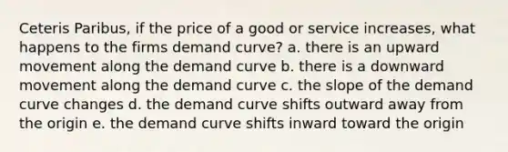 Ceteris Paribus, if the price of a good or service increases, what happens to the firms demand curve? a. there is an upward movement along the demand curve b. there is a downward movement along the demand curve c. the slope of the demand curve changes d. the demand curve shifts outward away from the origin e. the demand curve shifts inward toward the origin