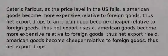 Ceteris Paribus, as the price level in the US falls, a.american goods become more expensive relative to foreign goods. thus net export drops b. american good become cheaper relative to foreign goods. thus net export rises c. american goods become more expensive relative to foreign goods. thus net export rise d. american goods become cheeper relative to foreign goods. thus net export drops