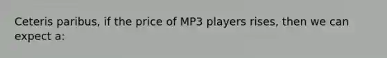 Ceteris paribus, if the price of MP3 players rises, then we can expect a: