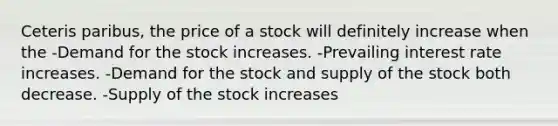 Ceteris paribus, the price of a stock will definitely increase when the -Demand for the stock increases. -Prevailing interest rate increases. -Demand for the stock and supply of the stock both decrease. -Supply of the stock increases