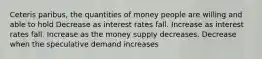 Ceteris paribus, the quantities of money people are willing and able to hold Decrease as interest rates fall. Increase as interest rates fall. Increase as the money supply decreases. Decrease when the speculative demand increases