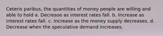 Ceteris paribus, the quantities of money people are willing and able to hold a. Decrease as interest rates fall. b. Increase as interest rates fall. c. Increase as the money supply decreases. d. Decrease when the speculative demand increases.