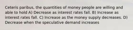 Ceteris paribus, the quantities of money people are willing and able to hold A) Decrease as interest rates fall. B) Increase as interest rates fall. C) Increase as the money supply decreases. D) Decrease when the speculative demand increases