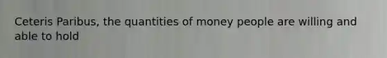 Ceteris Paribus, the quantities of money people are willing and able to hold