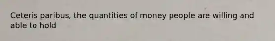 Ceteris paribus, the quantities of money people are willing and able to hold