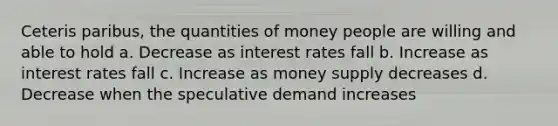 Ceteris paribus, the quantities of money people are willing and able to hold a. Decrease as interest rates fall b. Increase as interest rates fall c. Increase as money supply decreases d. Decrease when the speculative demand increases