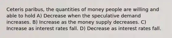 Ceteris paribus, the quantities of money people are willing and able to hold A) Decrease when the speculative demand increases. B) Increase as the money supply decreases. C) Increase as interest rates fall. D) Decrease as interest rates fall.