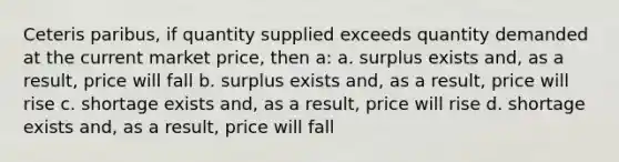 Ceteris paribus, if quantity supplied exceeds quantity demanded at the current market price, then a: a. surplus exists and, as a result, price will fall b. surplus exists and, as a result, price will rise c. shortage exists and, as a result, price will rise d. shortage exists and, as a result, price will fall