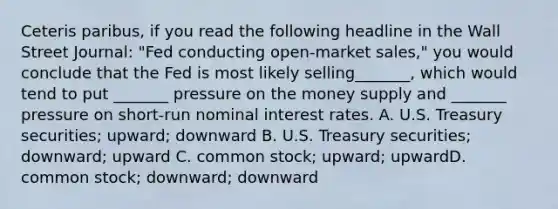 Ceteris paribus, if you read the following headline in the Wall Street Journal: "Fed conducting open-market sales," you would conclude that the Fed is most likely selling_______, which would tend to put _______ pressure on the money supply and _______ pressure on short-run nominal interest rates. A. U.S. Treasury securities; upward; downward B. U.S. Treasury securities; downward; upward C. common stock; upward; upwardD. common stock; downward; downward