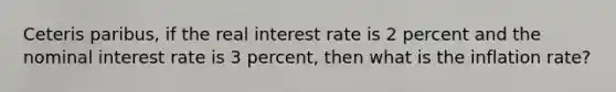 Ceteris paribus, if the real interest rate is 2 percent and the nominal interest rate is 3 percent, then what is the inflation rate?