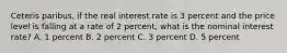 Ceteris paribus, if the real interest rate is 3 percent and the price level is falling at a rate of 2 percent, what is the nominal interest rate? A. 1 percent B. 2 percent C. 3 percent D. 5 percent