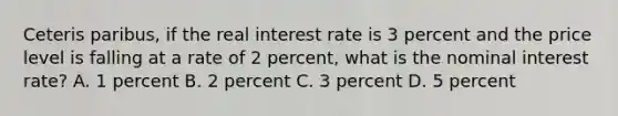 Ceteris paribus, if the real interest rate is 3 percent and the price level is falling at a rate of 2 percent, what is the nominal interest rate? A. 1 percent B. 2 percent C. 3 percent D. 5 percent