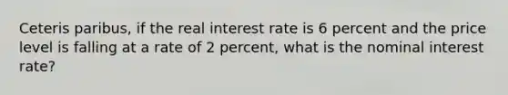 Ceteris paribus, if the real interest rate is 6 percent and the price level is falling at a rate of 2 percent, what is the nominal interest rate?