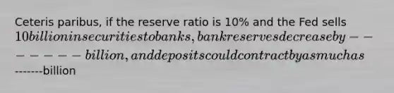 Ceteris paribus, if the reserve ratio is 10% and the Fed sells 10 billion in securities to banks, bank reserves decrease by-------billion, and deposits could contract by as much as-------billion