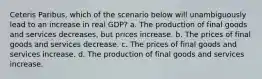 Ceteris Paribus, which of the scenario below will unambiguously lead to an increase in real GDP? a. The production of final goods and services decreases, but prices increase. b. The prices of final goods and services decrease. c. The prices of final goods and services increase. d. The production of final goods and services increase.