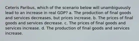 Ceteris Paribus, which of the scenario below will unambiguously lead to an increase in real GDP? a. The production of final goods and services decreases, but prices increase. b. The prices of final goods and services decrease. c. The prices of final goods and services increase. d. The production of final goods and services increase.